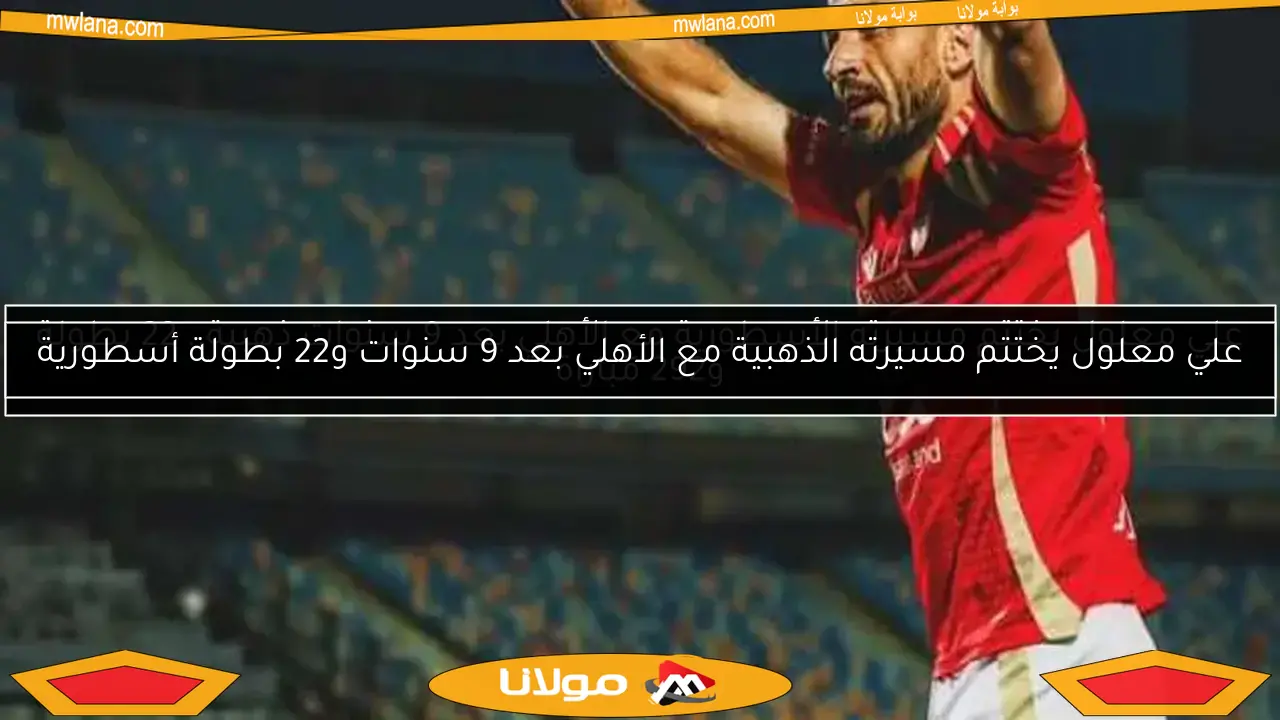 علي معلول يختتم مسيرته الذهبية مع الأهلي بعد 9 سنوات و22 بطولة أسطورية