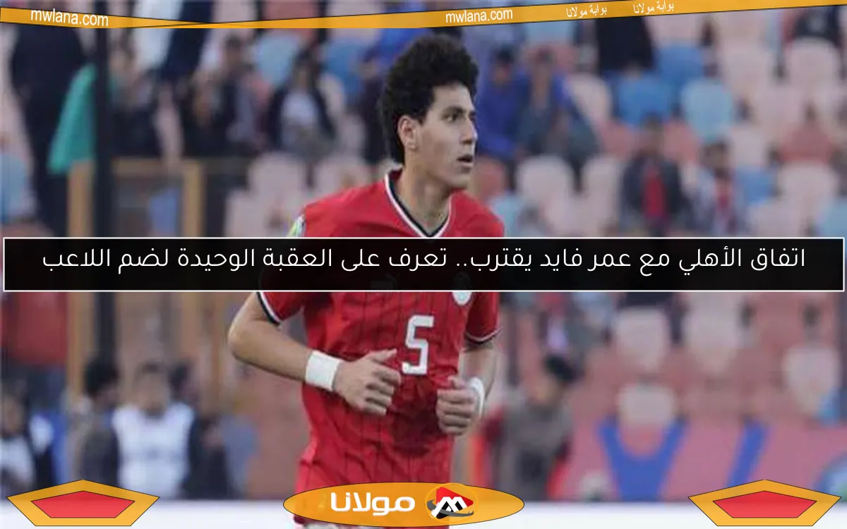 اتفاق الأهلي مع عمر فايد يقترب.. تعرف على العقبة الوحيدة لضم اللاعب
