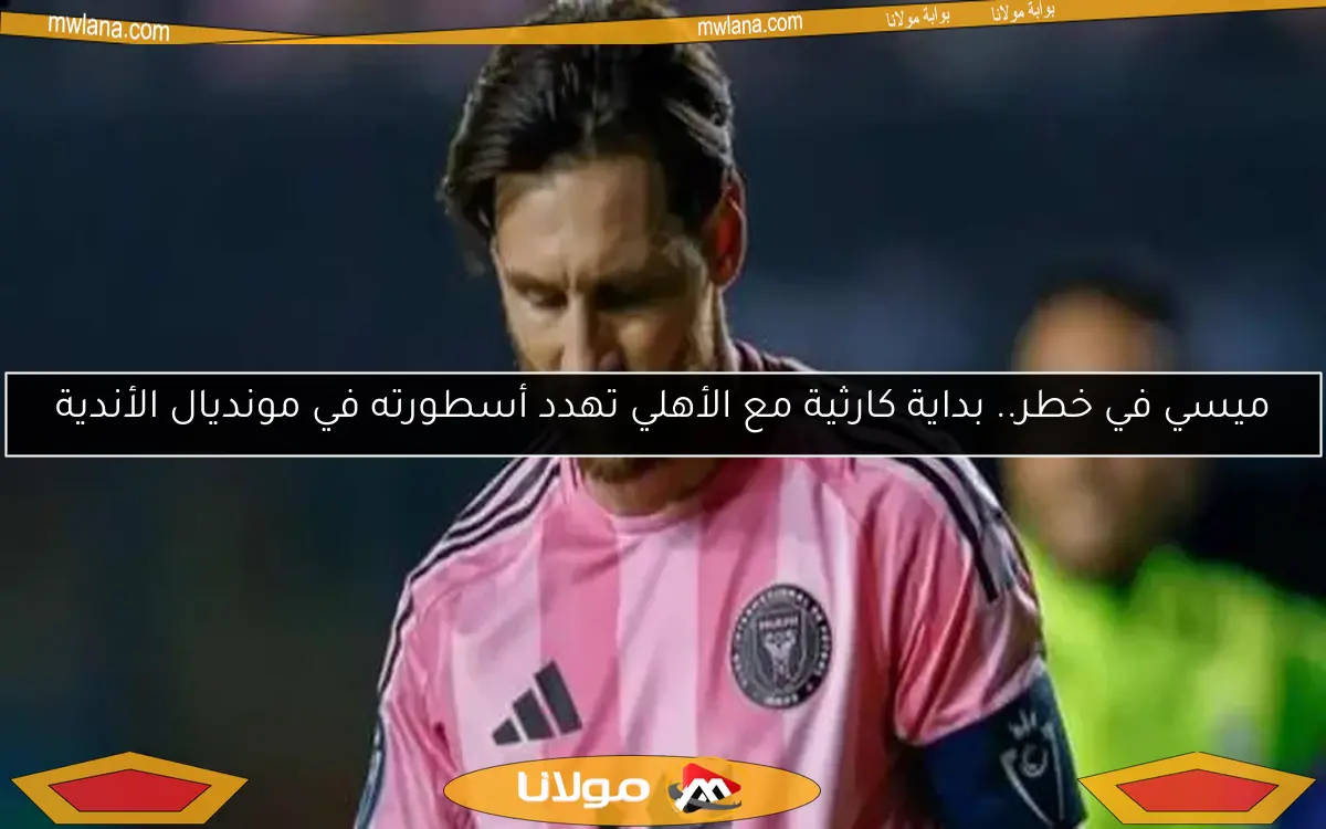 ميسي في خطر.. بداية كارثية مع الأهلي تهدد أسطورته في مونديال الأندية