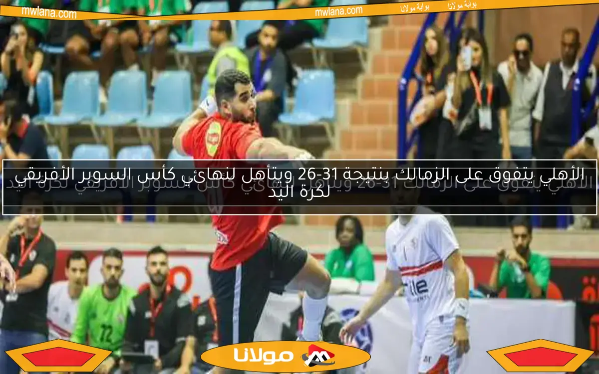 الأهلي يتفوق على الزمالك 31-26 ويتأهل لنهائي كأس السوبر الأفريقي لكرة اليد