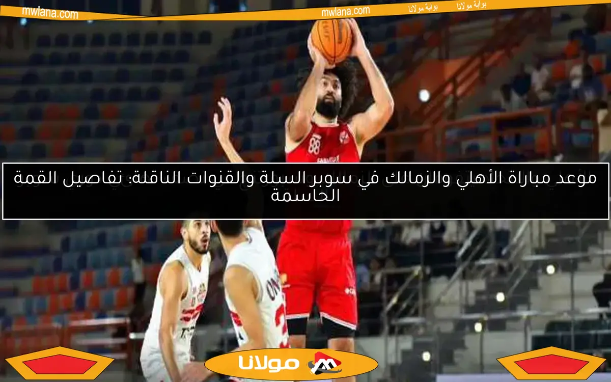 موعد مباراة الأهلي والزمالك في سوبر السلة والقنوات الناقلة: تفاصيل القمة الحاسمة