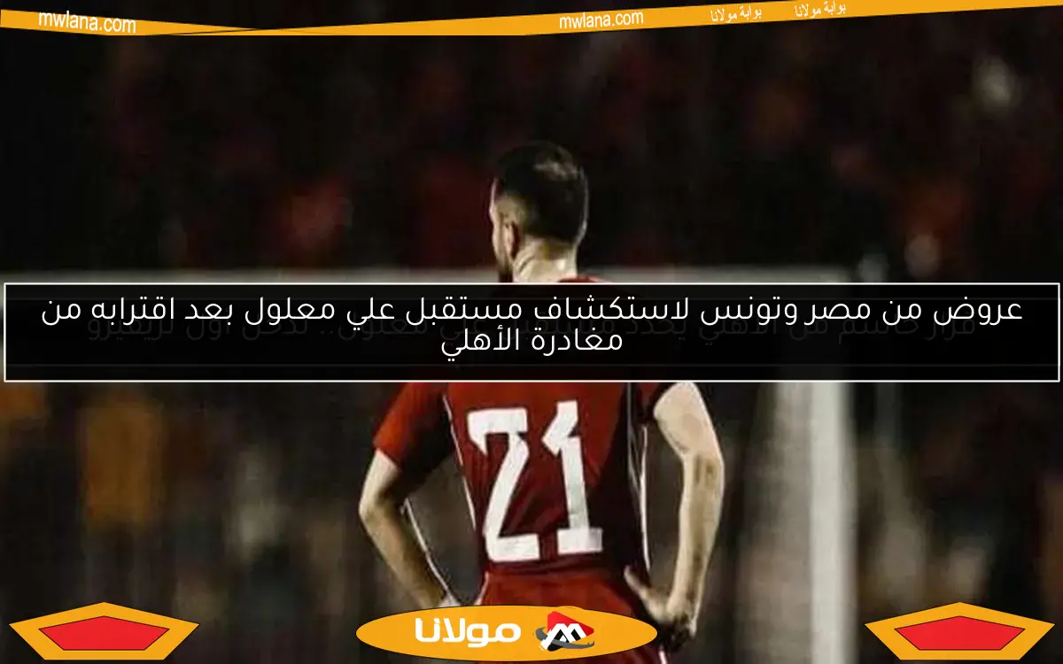 عروض من مصر وتونس لاستكشاف مستقبل علي معلول بعد اقترابه من مغادرة الأهلي