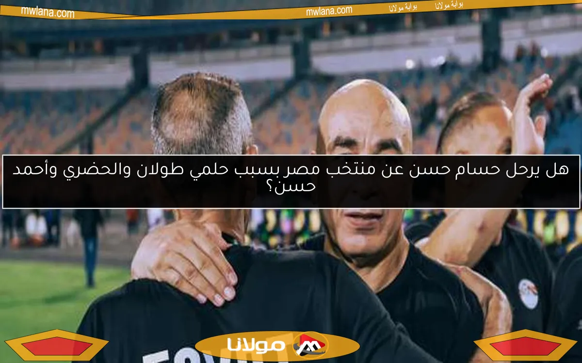 هل يرحل حسام حسن عن منتخب مصر بسبب حلمي طولان والحضري وأحمد حسن؟