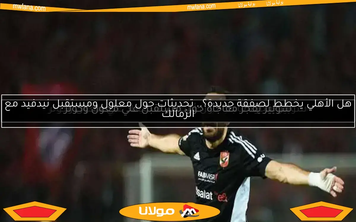 هل الأهلي يخطط لصفقة جديدة؟.. تحديثات حول معلول ومستقبل نيدفيد مع الزمالك