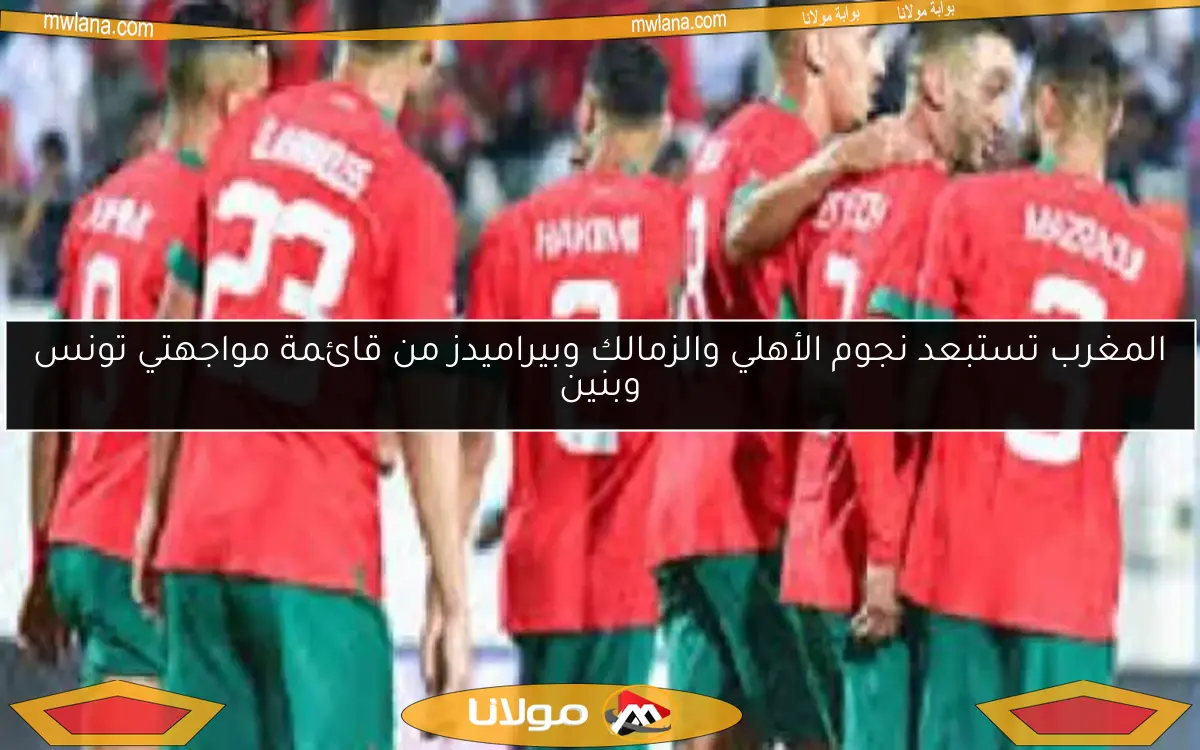 المغرب تستبعد نجوم الأهلي والزمالك وبيراميدز من قائمة مواجهتي تونس وبنين