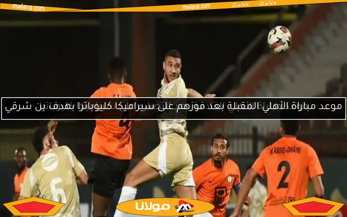 موعد مباراة الأهلي المقبلة بعد فوزهم على سيراميكا كليوباترا بهدف بن شرقي