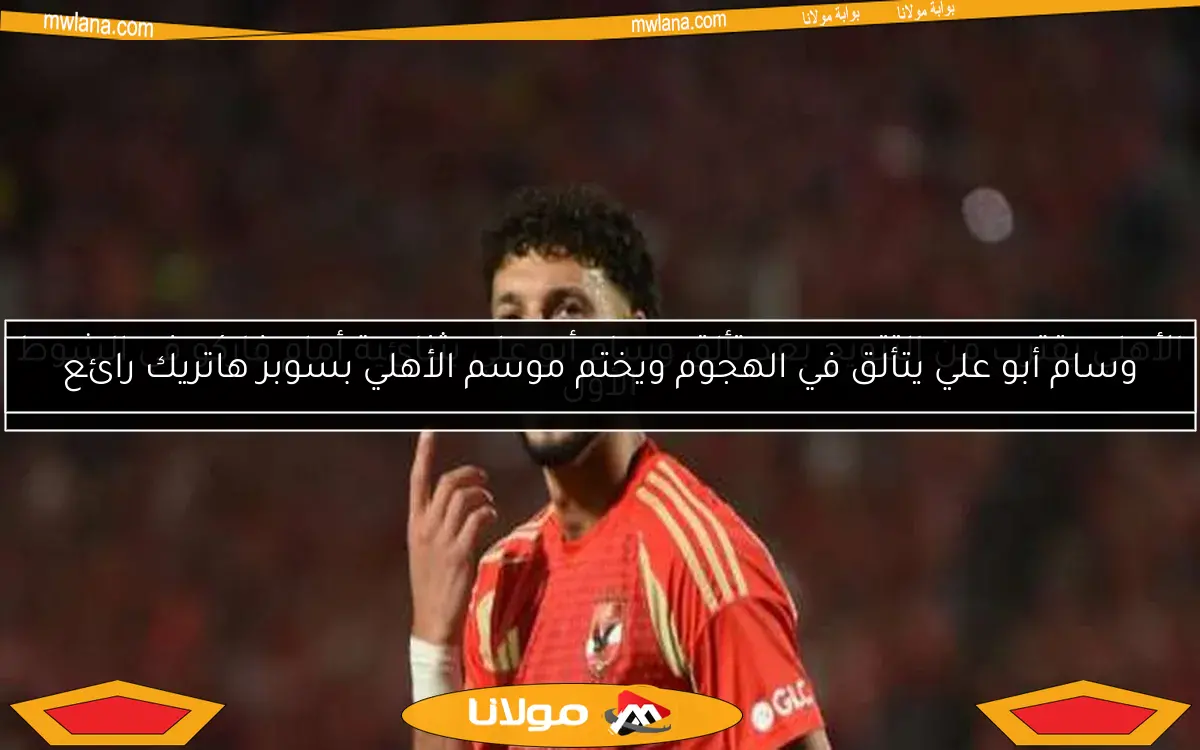 وسام أبو علي يتألق في الهجوم ويختم موسم الأهلي بسوبر هاتريك رائع