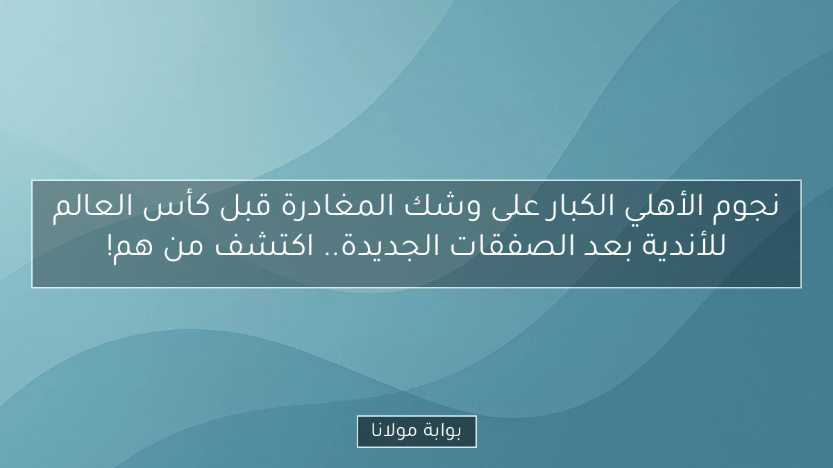 نجوم الأهلي الكبار على وشك المغادرة قبل كأس العالم للأندية بعد الصفقات الجديدة.. اكتشف من هم!