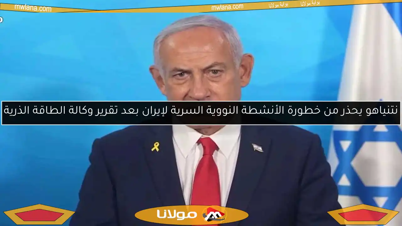 نتنياهو يحذر من خطورة الأنشطة النووية السرية لإيران بعد تقرير وكالة الطاقة الذرية