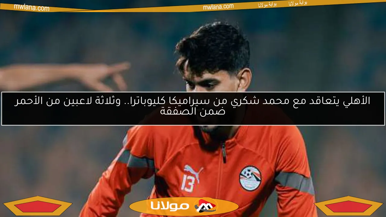 الأهلي يتعاقد مع محمد شكري من سيراميكا كليوباترا.. وثلاثة لاعبين من الأحمر ضمن الصفقة