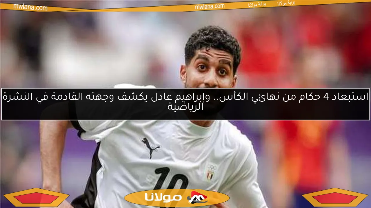 استبعاد 4 حكام من نهائي الكأس.. وإبراهيم عادل يكشف وجهته القادمة في النشرة الرياضية