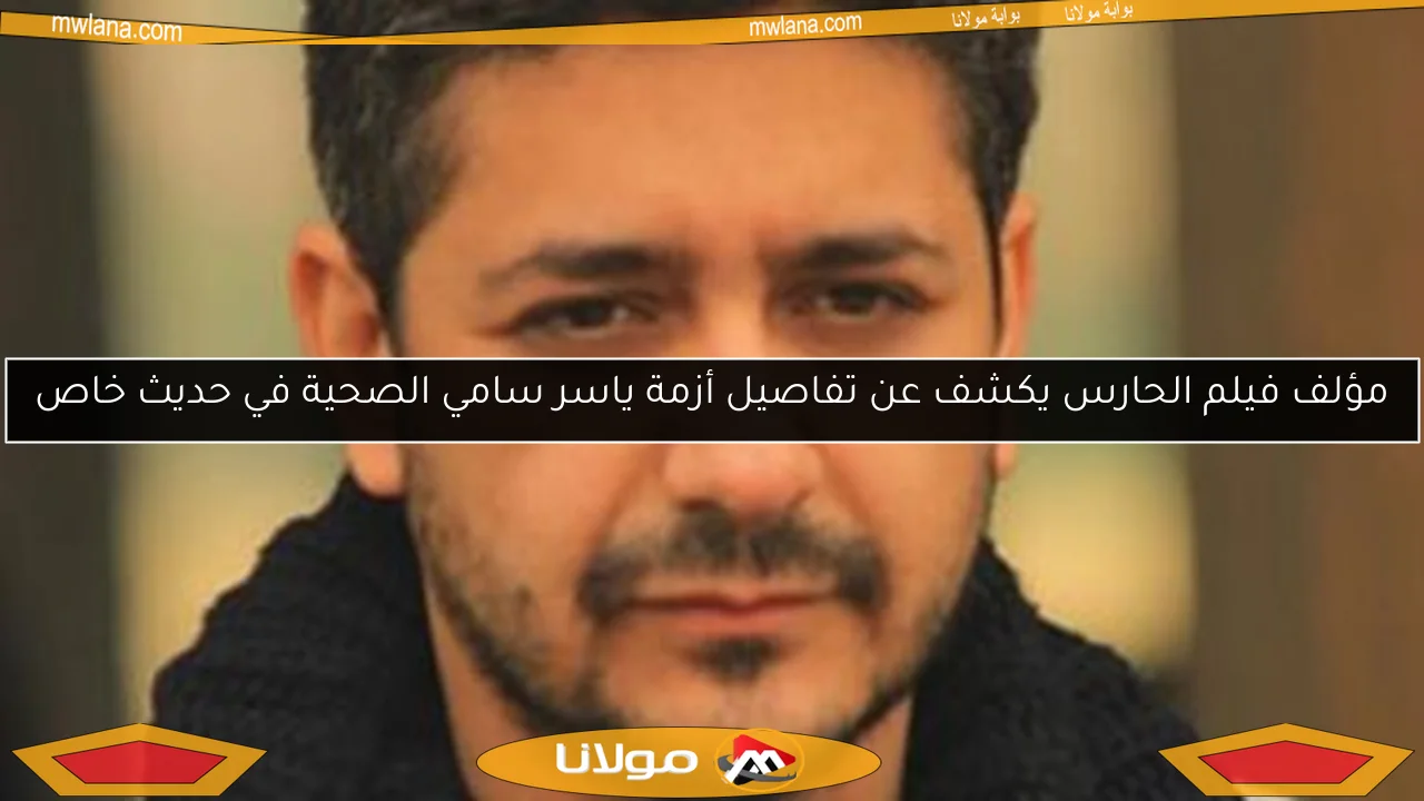 مؤلف فيلم الحارس يكشف عن تفاصيل أزمة ياسر سامي الصحية في حديث خاص