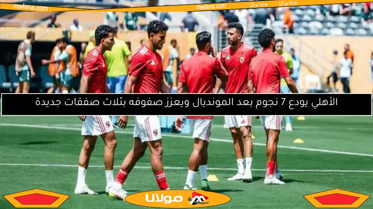 الأهلي يودع 7 نجوم بعد المونديال ويعزز صفوفه بثلاث صفقات جديدة