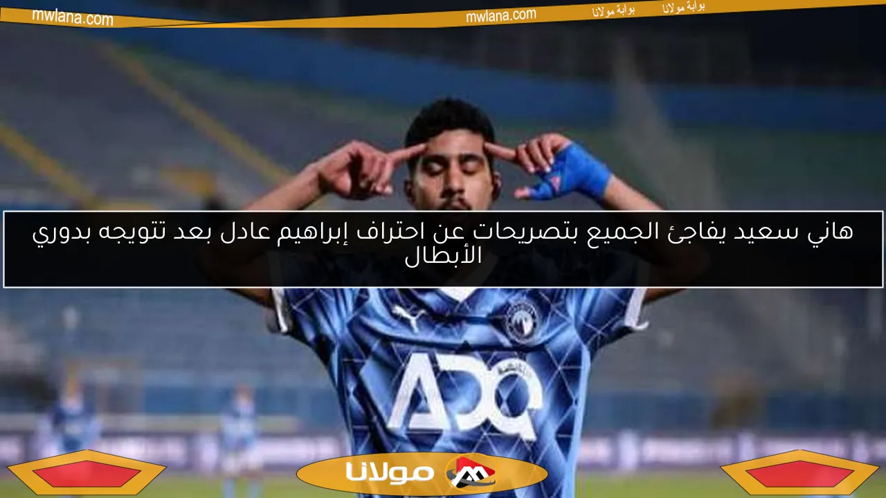 هاني سعيد يفاجئ الجميع بتصريحات عن احتراف إبراهيم عادل بعد تتويجه بدوري الأبطال