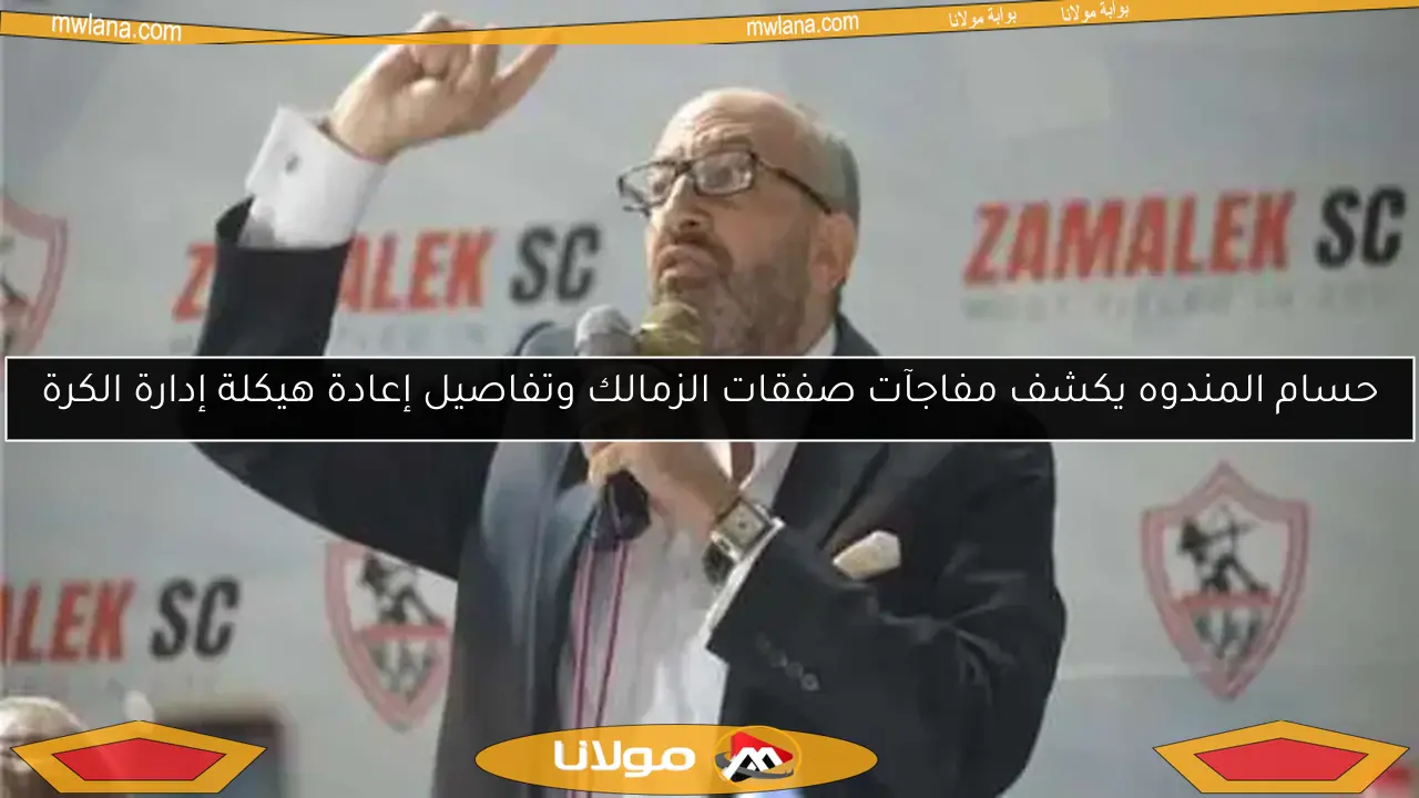 حسام المندوه يكشف مفاجآت صفقات الزمالك وتفاصيل إعادة هيكلة إدارة الكرة
