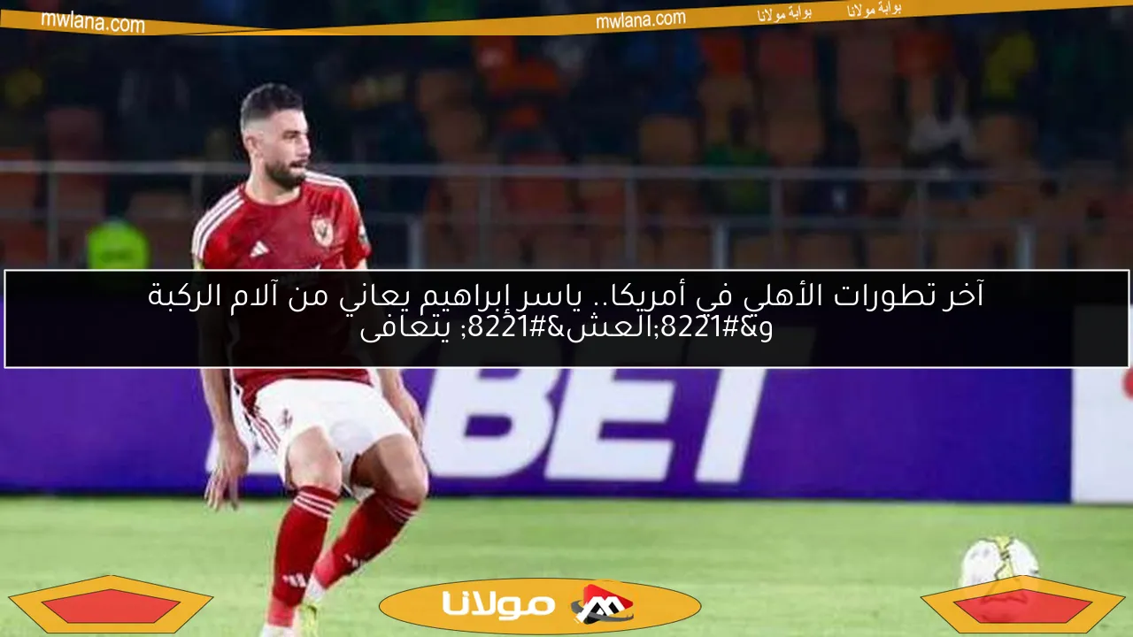 آخر تطورات الأهلي في أمريكا.. ياسر إبراهيم يعاني من آلام الركبة و”العش” يتعافى