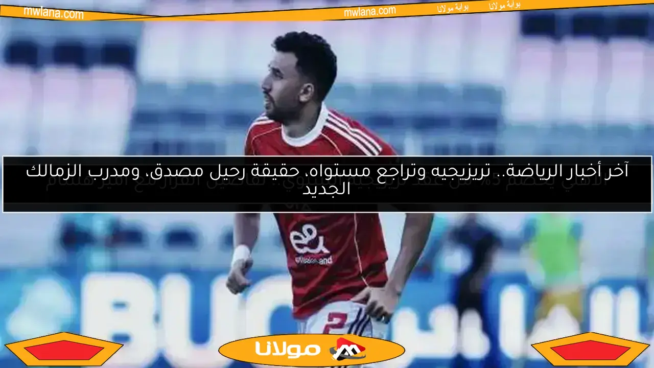 آخر أخبار الرياضة.. تريزيجيه وتراجع مستواه، حقيقة رحيل مصدق، ومدرب الزمالك الجديد