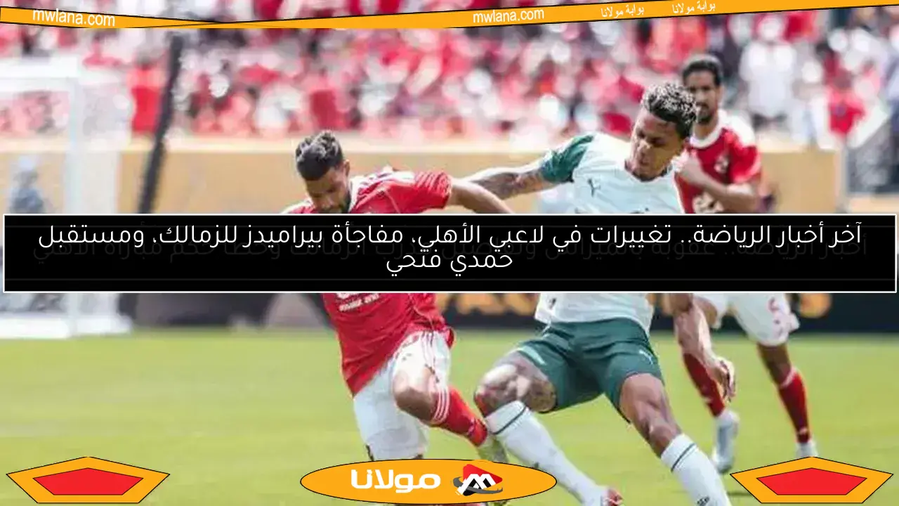 آخر أخبار الرياضة.. تغييرات في لاعبي الأهلي، مفاجأة بيراميدز للزمالك، ومستقبل حمدي فتحي