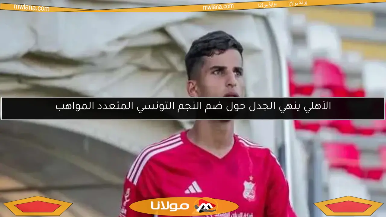 الأهلي ينهي الجدل حول ضم النجم التونسي المتعدد المواهب
