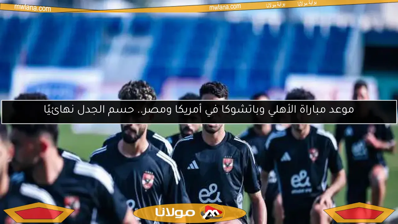 موعد مباراة الأهلي وباتشوكا في أمريكا ومصر.. حسم الجدل نهائيًا