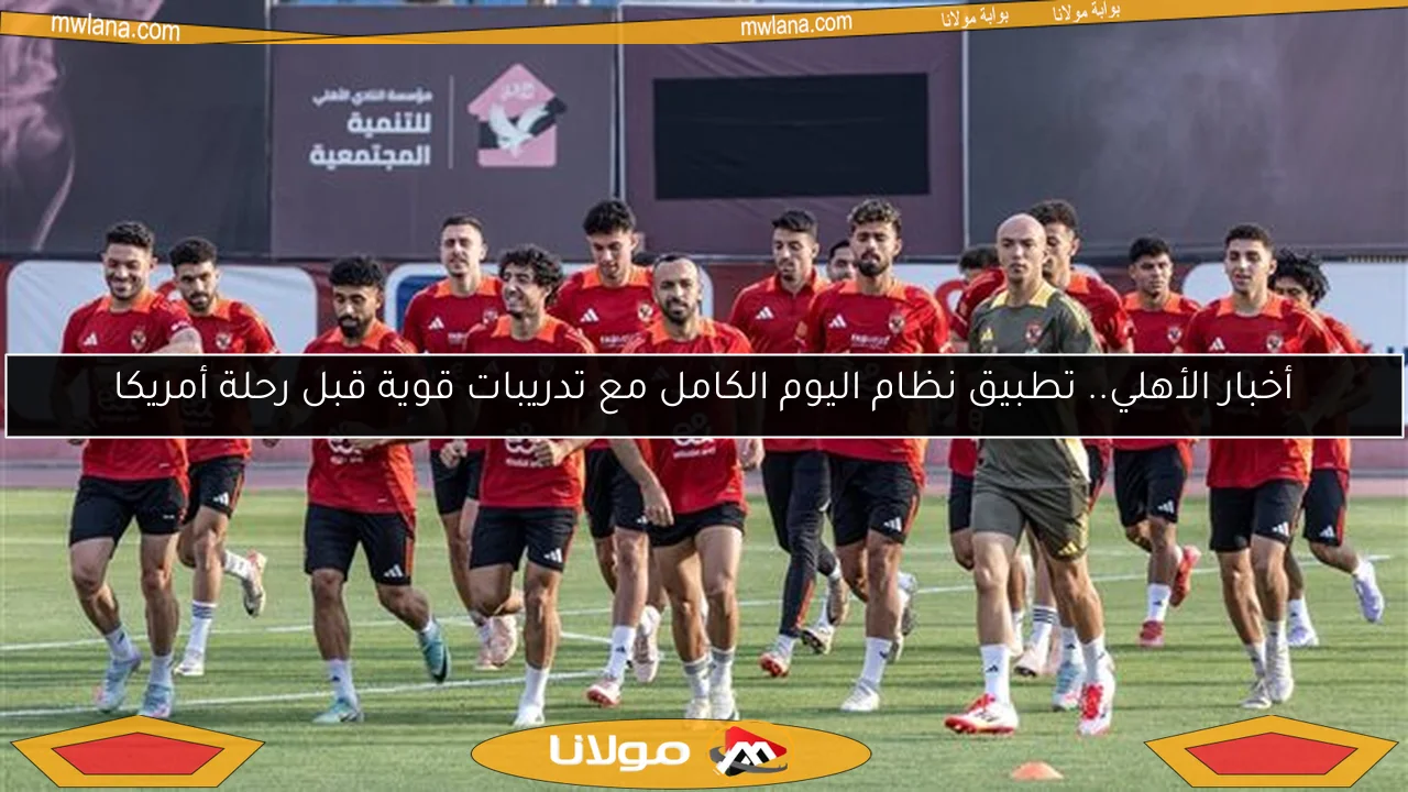 أخبار الأهلي.. تطبيق نظام اليوم الكامل مع تدريبات قوية قبل رحلة أمريكا