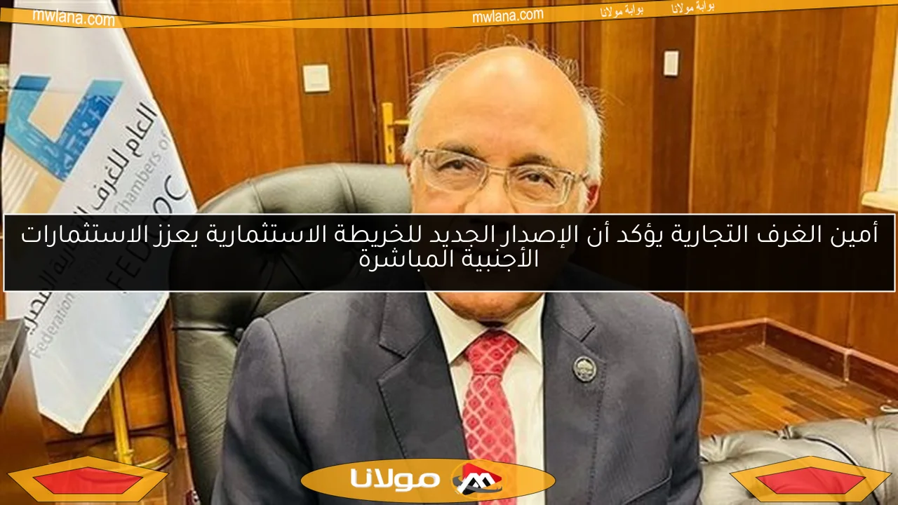 أمين الغرف التجارية يؤكد أن الإصدار الجديد للخريطة الاستثمارية يعزز الاستثمارات الأجنبية المباشرة