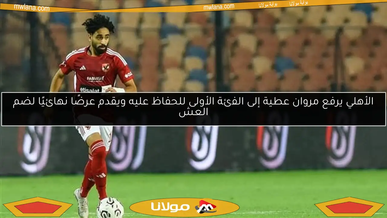 الأهلي يرفع مروان عطية إلى الفئة الأولى للحفاظ عليه ويقدم عرضًا نهائيًا لضم العش