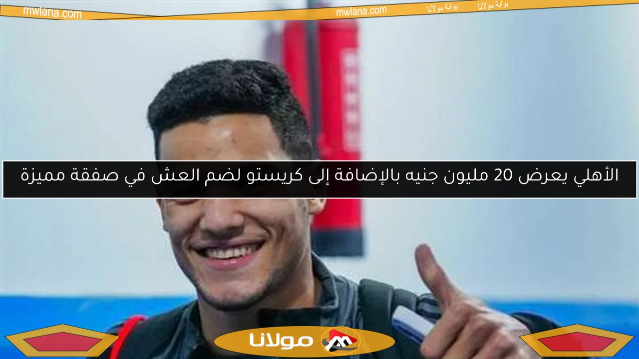 الأهلي يعرض 20 مليون جنيه بالإضافة إلى كريستو لضم العش في صفقة مميزة