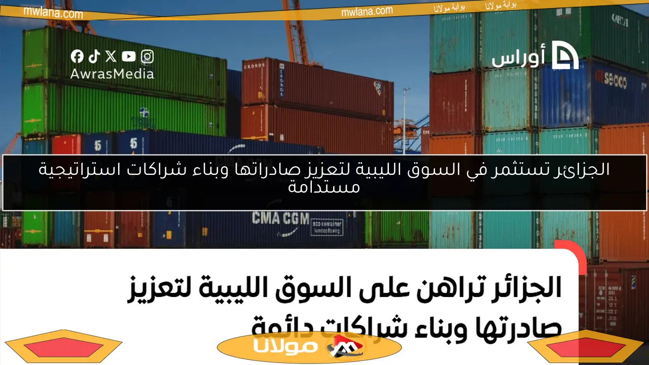 الجزائر تستثمر في السوق الليبية لتعزيز صادراتها وبناء شراكات استراتيجية مستدامة