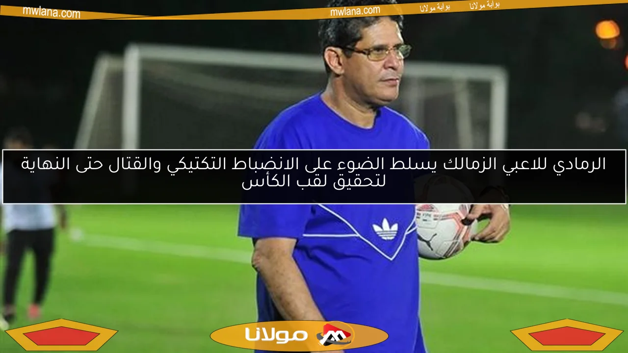 الرمادي للاعبي الزمالك يسلط الضوء على الانضباط التكتيكي والقتال حتى النهاية لتحقيق لقب الكأس