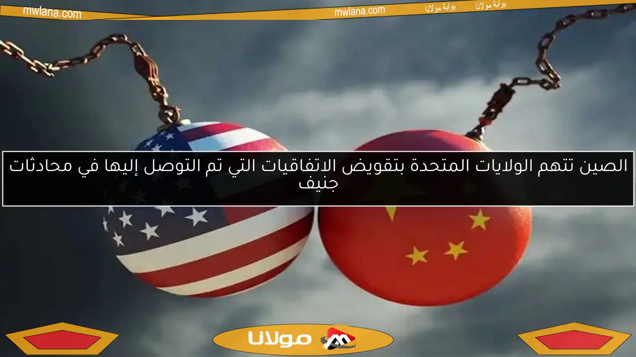 الصين تتهم الولايات المتحدة بتقويض الاتفاقيات التي تم التوصل إليها في محادثات جنيف