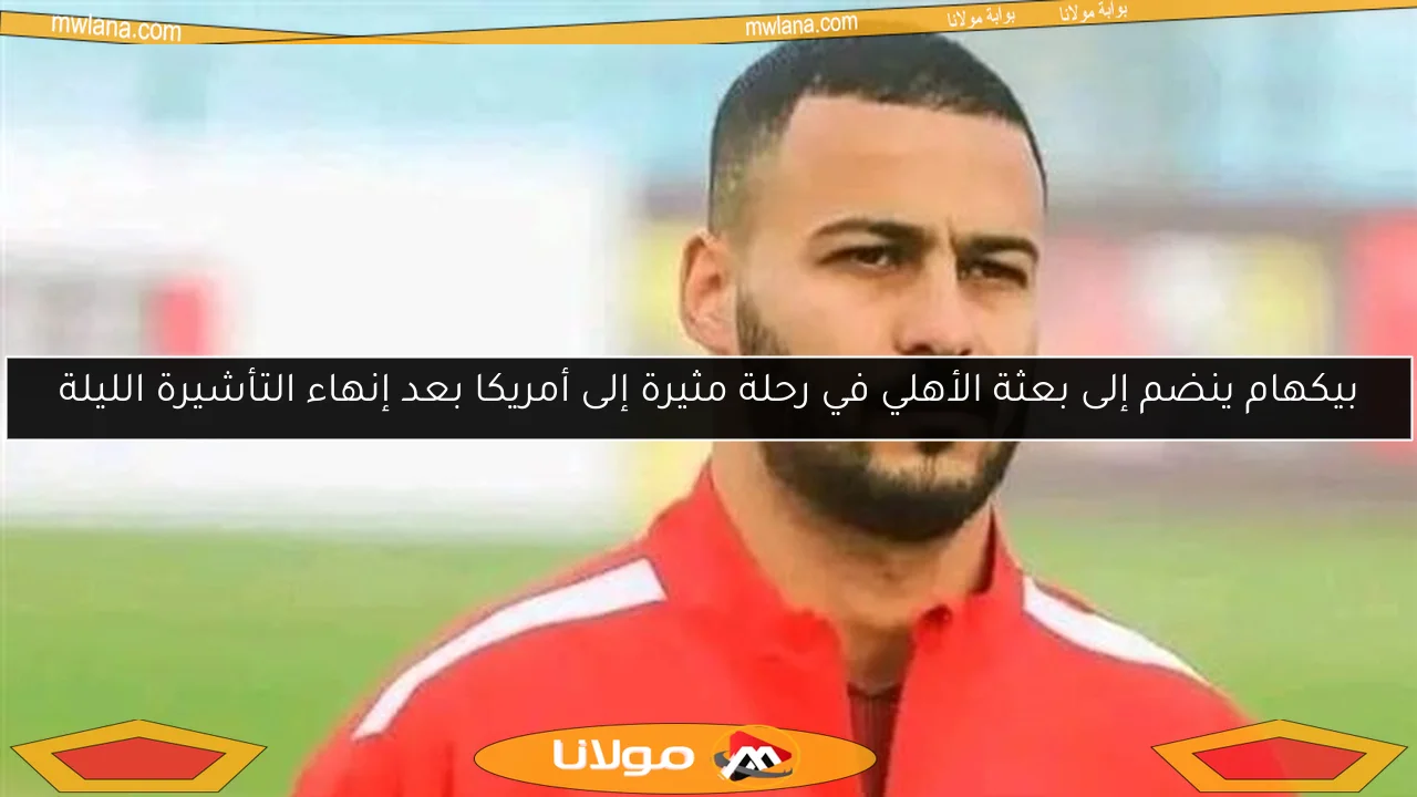 بيكهام ينضم إلى بعثة الأهلي في رحلة مثيرة إلى أمريكا بعد إنهاء التأشيرة الليلة