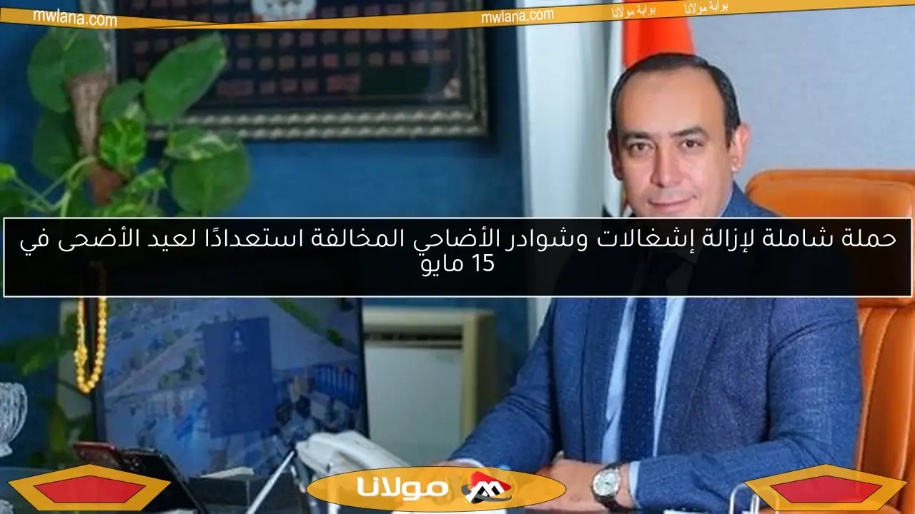 حملة شاملة لإزالة إشغالات وشوادر الأضاحي المخالفة استعدادًا لعيد الأضحى في 15 مايو