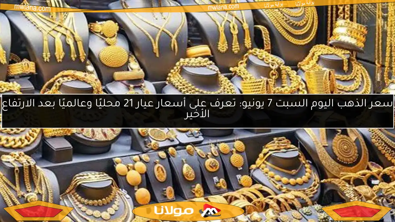 سعر الذهب اليوم السبت 7 يونيو: تعرف على أسعار عيار 21 محليًا وعالميًا بعد الارتفاع الأخير