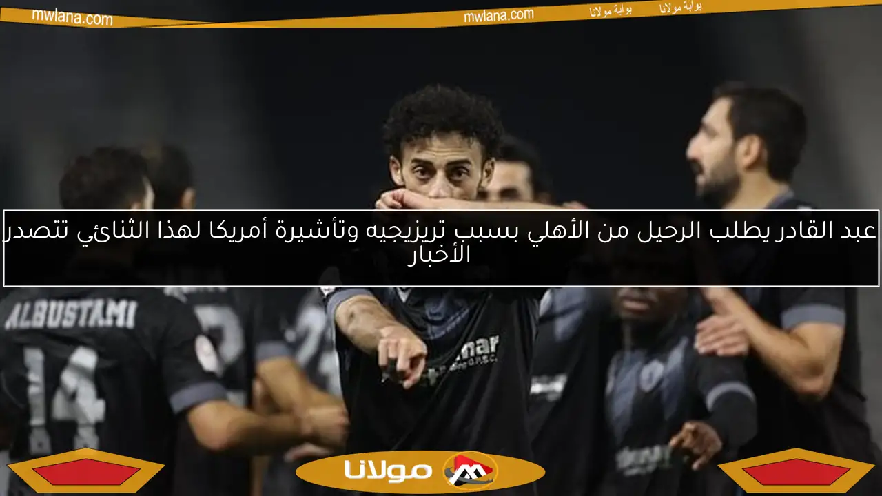 عبد القادر يطلب الرحيل من الأهلي بسبب تريزيجيه وتأشيرة أمريكا لهذا الثنائي تتصدر الأخبار
