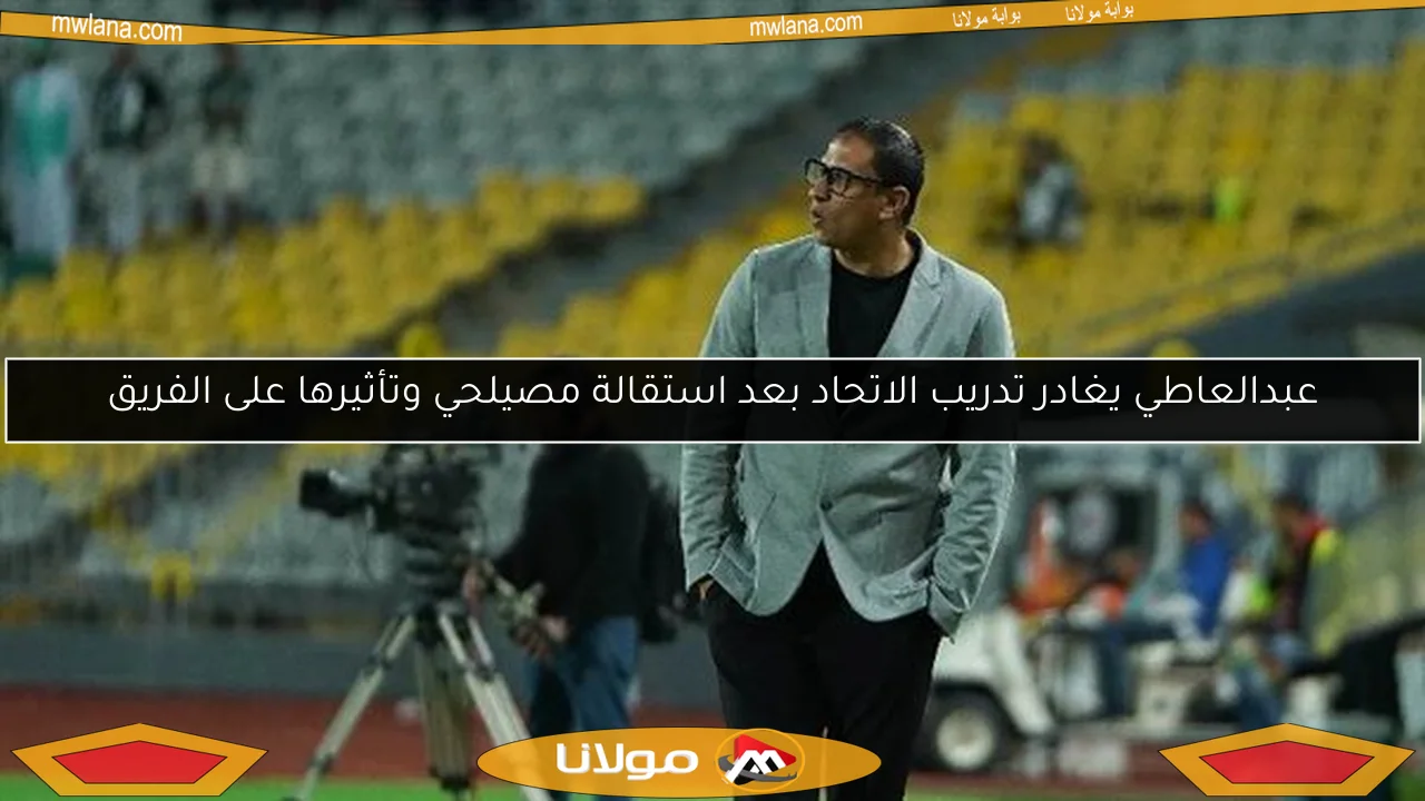 عبدالعاطي يغادر تدريب الاتحاد بعد استقالة مصيلحي وتأثيرها على الفريق