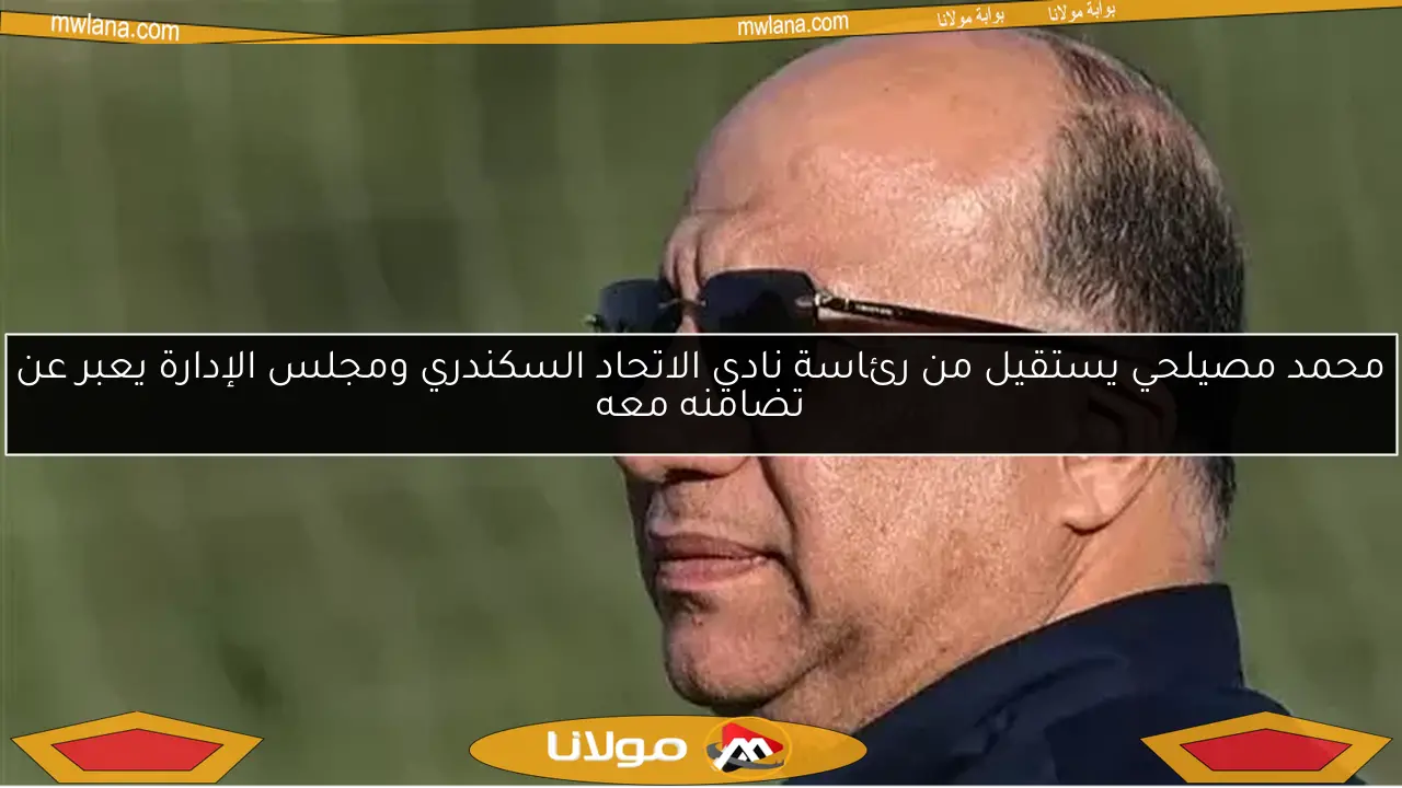 محمد مصيلحي يستقيل من رئاسة نادي الاتحاد السكندري ومجلس الإدارة يعبر عن تضامنه معه