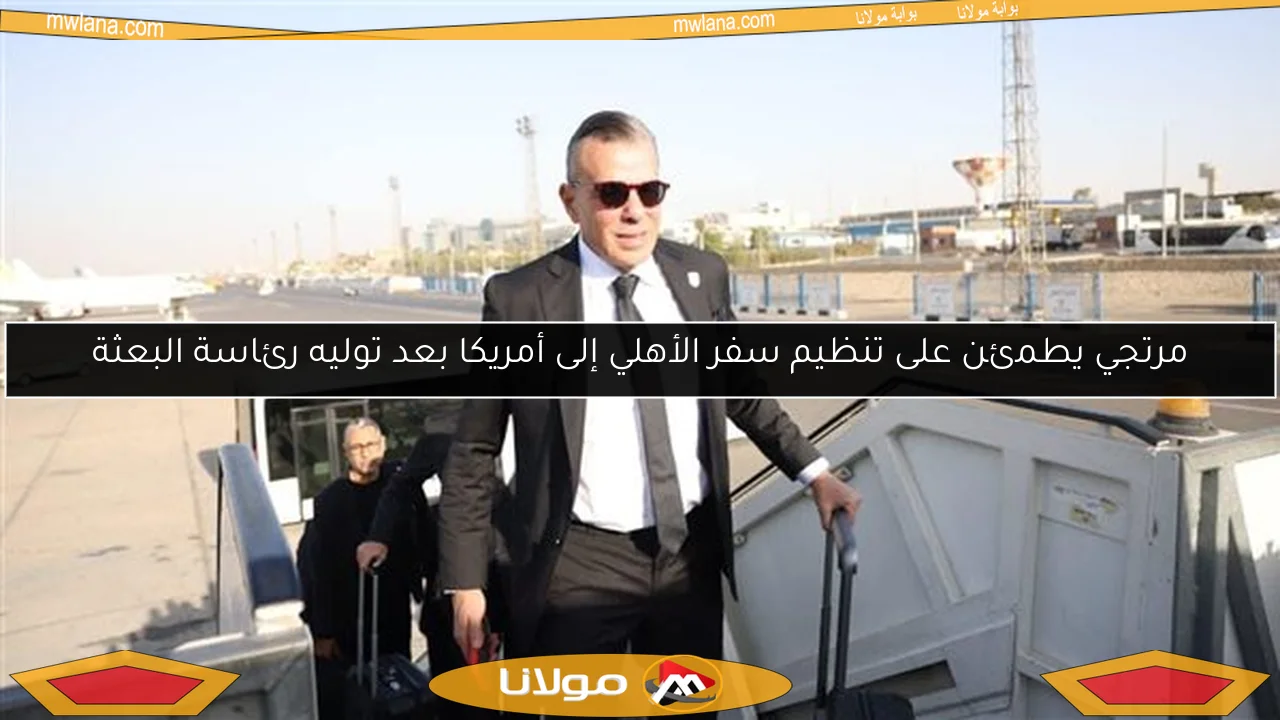 مرتجي يطمئن على تنظيم سفر الأهلي إلى أمريكا بعد توليه رئاسة البعثة