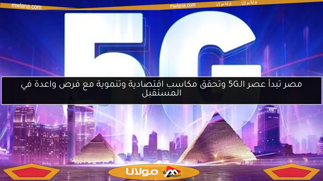مصر تبدأ عصر الـ5G وتحقق مكاسب اقتصادية وتنموية مع فرص واعدة في المستقبل