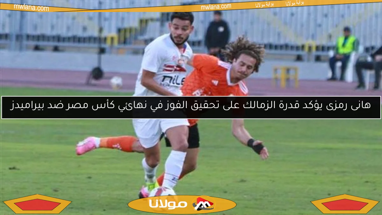 هانى رمزى يؤكد قدرة الزمالك على تحقيق الفوز في نهائي كأس مصر ضد بيراميدز